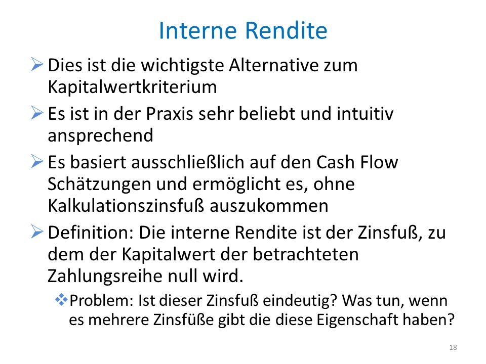 Der interne Zinsfuß bezeichnet den Zinssatz, der beim Abzinsen der Überschüsse zu einem Kapitalwert von Null führt. Eine Investition ist immer dann vorteilhaft, wenn der interne Zinsfuß über der geforderten Mindestverzinsung liegt.